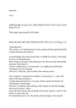 journals.
xxxv
EDELKAMP 19-ch15-671-700-9780123725127 2011/5/28 14:50
Page 672 #2
This page intentionally left blank
HAN 08-ch01-001-038-9780123814791 2011/6/1 3:12 Page 1 #1
1Introduction
This book is an introduction to the young and fast-growing field
of data mining (also known
as knowledge discovery from data, or KDD for short). The book
focuses on fundamental
data mining concepts and techniques for discovering interesting
patterns from data in
various applications. In particular, we emphasize prominent
techniques for developing
effective, efficient, and scalable data mining tools.
This chapter is organized as follows. In Section 1.1, you will
learn why data mining is
in high demand and how it is part of the natural evolution of
information technology.
Section 1.2 defines data mining with respect to the knowledge
discovery process. Next,
you will learn about data mining from many aspects, such as the
kinds of data that can
be mined (Section 1.3), the kinds of knowledge to be mined
 
