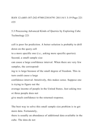 HAN 12-ch05-187-242-9780123814791 2011/6/1 3:19 Page 221
#35
5.3 Processing Advanced Kinds of Queries by Exploring Cube
Technology 221
cell is poor for prediction. A better solution is probably to drill
down on the query cell
to a more specific one (i.e., asking more specific queries).
Second, a small sample size
can cause a large confidence interval. When there are very few
samples, the correspond-
ing tc is large because of the small degree of freedom. This in
turn could cause a large
confidence interval. Intuitively, this makes sense. Suppose one
is trying to figure out the
average income of people in the United States. Just asking two
or three people does not
give much confidence to the returned response.
The best way to solve this small sample size problem is to get
more data. Fortunately,
there is usually an abundance of additional data available in the
cube. The data do not
 