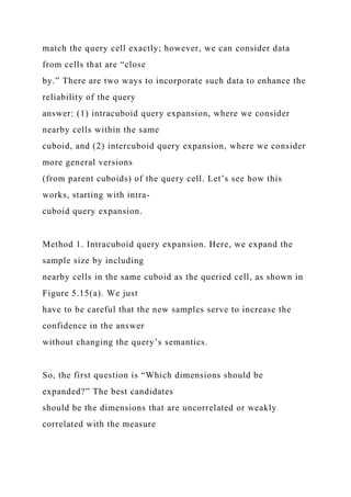 match the query cell exactly; however, we can consider data
from cells that are “close
by.” There are two ways to incorporate such data to enhance the
reliability of the query
answer: (1) intracuboid query expansion, where we consider
nearby cells within the same
cuboid, and (2) intercuboid query expansion, where we consider
more general versions
(from parent cuboids) of the query cell. Let’s see how this
works, starting with intra-
cuboid query expansion.
Method 1. Intracuboid query expansion. Here, we expand the
sample size by including
nearby cells in the same cuboid as the queried cell, as shown in
Figure 5.15(a). We just
have to be careful that the new samples serve to increase the
confidence in the answer
without changing the query’s semantics.
So, the first question is “Which dimensions should be
expanded?” The best candidates
should be the dimensions that are uncorrelated or weakly
correlated with the measure
 