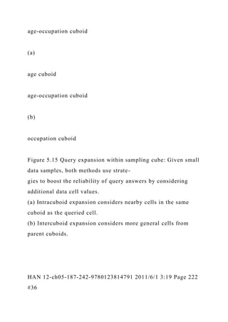 age-occupation cuboid
(a)
age cuboid
age-occupation cuboid
(b)
occupation cuboid
Figure 5.15 Query expansion within sampling cube: Given small
data samples, both methods use strate-
gies to boost the reliability of query answers by considering
additional data cell values.
(a) Intracuboid expansion considers nearby cells in the same
cuboid as the queried cell.
(b) Intercuboid expansion considers more general cells from
parent cuboids.
HAN 12-ch05-187-242-9780123814791 2011/6/1 3:19 Page 222
#36
 