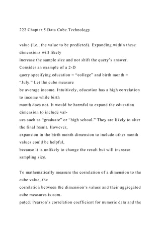 222 Chapter 5 Data Cube Technology
value (i.e., the value to be predicted). Expanding within these
dimensions will likely
increase the sample size and not shift the query’s answer.
Consider an example of a 2-D
query specifying education = “college” and birth month =
“July.” Let the cube measure
be average income. Intuitively, education has a high correlation
to income while birth
month does not. It would be harmful to expand the education
dimension to include val-
ues such as “graduate” or “high school.” They are likely to alter
the final result. However,
expansion in the birth month dimension to include other month
values could be helpful,
because it is unlikely to change the result but will increase
sampling size.
To mathematically measure the correlation of a dimension to the
cube value, the
correlation between the dimension’s values and their aggregated
cube measures is com-
puted. Pearson’s correlation coefficient for numeric data and the
 