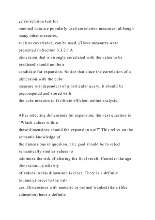 χ2 correlation test for
nominal data are popularly used correlation measures, although
many other measures,
such as covariance, can be used. (These measures were
presented in Section 3.3.2.) A
dimension that is strongly correlated with the value to be
predicted should not be a
candidate for expansion. Notice that since the correlation of a
dimension with the cube
measure is independent of a particular query, it should be
precomputed and stored with
the cube measure to facilitate efficient online analysis.
After selecting dimensions for expansion, the next question is
“Which values within
these dimensions should the expansion use?” This relies on the
semantic knowledge of
the dimensions in question. The goal should be to select
semantically similar values to
minimize the risk of altering the final result. Consider the age
dimension—similarity
of values in this dimension is clear. There is a definite
(numeric) order to the val-
ues. Dimensions with numeric or ordinal (ranked) data (like
education) have a definite
 