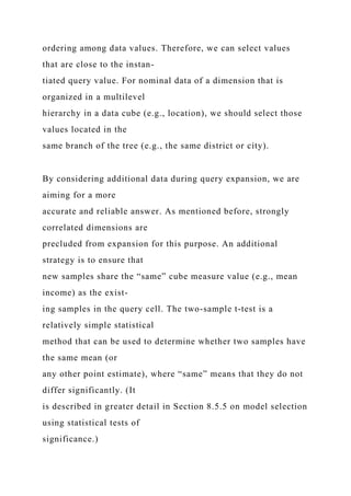 ordering among data values. Therefore, we can select values
that are close to the instan-
tiated query value. For nominal data of a dimension that is
organized in a multilevel
hierarchy in a data cube (e.g., location), we should select those
values located in the
same branch of the tree (e.g., the same district or city).
By considering additional data during query expansion, we are
aiming for a more
accurate and reliable answer. As mentioned before, strongly
correlated dimensions are
precluded from expansion for this purpose. An additional
strategy is to ensure that
new samples share the “same” cube measure value (e.g., mean
income) as the exist-
ing samples in the query cell. The two-sample t-test is a
relatively simple statistical
method that can be used to determine whether two samples have
the same mean (or
any other point estimate), where “same” means that they do not
differ significantly. (It
is described in greater detail in Section 8.5.5 on model selection
using statistical tests of
significance.)
 