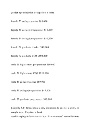 gender age education occupation income
female 23 college teacher $85,000
female 40 college programmer $50,000
female 31 college programmer $52,000
female 50 graduate teacher $90,000
female 62 graduate CEO $500,000
male 25 high school programmer $50,000
male 28 high school CEO $250,000
male 40 college teacher $80,000
male 50 college programmer $45,000
male 57 graduate programmer $80,000
Example 5.14 Intracuboid query expansion to answer a query on
sample data. Consider a book
retailer trying to learn more about its customers’ annual income
 