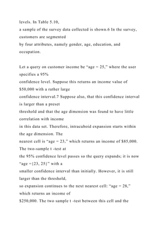 levels. In Table 5.10,
a sample of the survey data collected is shown.6 In the survey,
customers are segmented
by four attributes, namely gender, age, education, and
occupation.
Let a query on customer income be “age = 25,” where the user
specifies a 95%
confidence level. Suppose this returns an income value of
$50,000 with a rather large
confidence interval.7 Suppose also, that this confidence interval
is larger than a preset
threshold and that the age dimension was found to have little
correlation with income
in this data set. Therefore, intracuboid expansion starts within
the age dimension. The
nearest cell is “age = 23,” which returns an income of $85,000.
The two-sample t -test at
the 95% confidence level passes so the query expands; it is now
“age ={23, 25}” with a
smaller confidence interval than initially. However, it is still
larger than the threshold,
so expansion continues to the next nearest cell: “age = 28,”
which returns an income of
$250,000. The two sample t -test between this cell and the
 