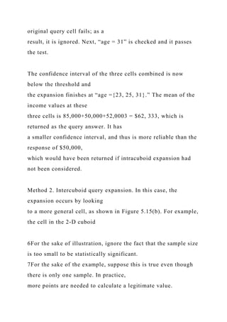 original query cell fails; as a
result, it is ignored. Next, “age = 31” is checked and it passes
the test.
The confidence interval of the three cells combined is now
below the threshold and
the expansion finishes at “age ={23, 25, 31}.” The mean of the
income values at these
three cells is 85,000+50,000+52,0003 = $62, 333, which is
returned as the query answer. It has
a smaller confidence interval, and thus is more reliable than the
response of $50,000,
which would have been returned if intracuboid expansion had
not been considered.
Method 2. Intercuboid query expansion. In this case, the
expansion occurs by looking
to a more general cell, as shown in Figure 5.15(b). For example,
the cell in the 2-D cuboid
6For the sake of illustration, ignore the fact that the sample size
is too small to be statistically significant.
7For the sake of the example, suppose this is true even though
there is only one sample. In practice,
more points are needed to calculate a legitimate value.
 