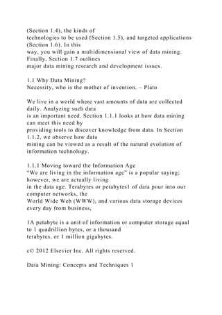 (Section 1.4), the kinds of
technologies to be used (Section 1.5), and targeted applications
(Section 1.6). In this
way, you will gain a multidimensional view of data mining.
Finally, Section 1.7 outlines
major data mining research and development issues.
1.1 Why Data Mining?
Necessity, who is the mother of invention. – Plato
We live in a world where vast amounts of data are collected
daily. Analyzing such data
is an important need. Section 1.1.1 looks at how data mining
can meet this need by
providing tools to discover knowledge from data. In Section
1.1.2, we observe how data
mining can be viewed as a result of the natural evolution of
information technology.
1.1.1 Moving toward the Information Age
“We are living in the information age” is a popular saying;
however, we are actually living
in the data age. Terabytes or petabytes1 of data pour into our
computer networks, the
World Wide Web (WWW), and various data storage devices
every day from business,
1A petabyte is a unit of information or computer storage equal
to 1 quadrillion bytes, or a thousand
terabytes, or 1 million gigabytes.
c© 2012 Elsevier Inc. All rights reserved.
Data Mining: Concepts and Techniques 1
 
