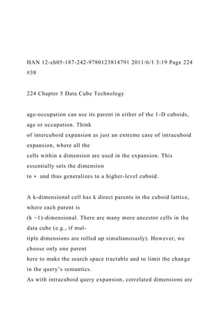 HAN 12-ch05-187-242-9780123814791 2011/6/1 3:19 Page 224
#38
224 Chapter 5 Data Cube Technology
age-occupation can use its parent in either of the 1-D cuboids,
age or occupation. Think
of intercuboid expansion as just an extreme case of intracuboid
expansion, where all the
cells within a dimension are used in the expansion. This
essentially sets the dimension
to ∗ and thus generalizes to a higher-level cuboid.
A k-dimensional cell has k direct parents in the cuboid lattice,
where each parent is
(k −1)-dimensional. There are many more ancestor cells in the
data cube (e.g., if mul-
tiple dimensions are rolled up simultaneously). However, we
choose only one parent
here to make the search space tractable and to limit the change
in the query’s semantics.
As with intracuboid query expansion, correlated dimensions are
 