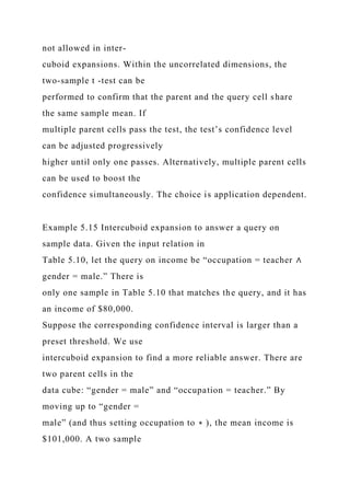 not allowed in inter-
cuboid expansions. Within the uncorrelated dimensions, the
two-sample t -test can be
performed to confirm that the parent and the query cell share
the same sample mean. If
multiple parent cells pass the test, the test’s confidence level
can be adjusted progressively
higher until only one passes. Alternatively, multiple parent cells
can be used to boost the
confidence simultaneously. The choice is application dependent.
Example 5.15 Intercuboid expansion to answer a query on
sample data. Given the input relation in
Table 5.10, let the query on income be “occupation = teacher ∧
gender = male.” There is
only one sample in Table 5.10 that matches the query, and it has
an income of $80,000.
Suppose the corresponding confidence interval is larger than a
preset threshold. We use
intercuboid expansion to find a more reliable answer. There are
two parent cells in the
data cube: “gender = male” and “occupation = teacher.” By
moving up to “gender =
male” (and thus setting occupation to ∗ ), the mean income is
$101,000. A two sample
 