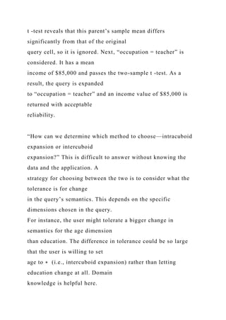 t -test reveals that this parent’s sample mean differs
significantly from that of the original
query cell, so it is ignored. Next, “occupation = teacher” is
considered. It has a mean
income of $85,000 and passes the two-sample t -test. As a
result, the query is expanded
to “occupation = teacher” and an income value of $85,000 is
returned with acceptable
reliability.
“How can we determine which method to choose—intracuboid
expansion or intercuboid
expansion?” This is difficult to answer without knowing the
data and the application. A
strategy for choosing between the two is to consider what the
tolerance is for change
in the query’s semantics. This depends on the specific
dimensions chosen in the query.
For instance, the user might tolerate a bigger change in
semantics for the age dimension
than education. The difference in tolerance could be so large
that the user is willing to set
age to ∗ (i.e., intercuboid expansion) rather than letting
education change at all. Domain
knowledge is helpful here.
 