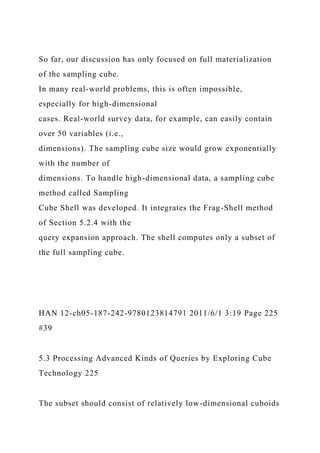 So far, our discussion has only focused on full materialization
of the sampling cube.
In many real-world problems, this is often impossible,
especially for high-dimensional
cases. Real-world survey data, for example, can easily contain
over 50 variables (i.e.,
dimensions). The sampling cube size would grow exponentially
with the number of
dimensions. To handle high-dimensional data, a sampling cube
method called Sampling
Cube Shell was developed. It integrates the Frag-Shell method
of Section 5.2.4 with the
query expansion approach. The shell computes only a subset of
the full sampling cube.
HAN 12-ch05-187-242-9780123814791 2011/6/1 3:19 Page 225
#39
5.3 Processing Advanced Kinds of Queries by Exploring Cube
Technology 225
The subset should consist of relatively low-dimensional cuboids
 