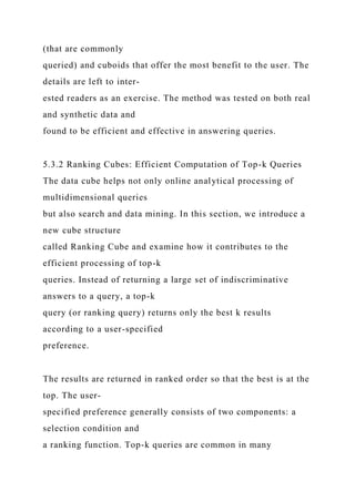 (that are commonly
queried) and cuboids that offer the most benefit to the user. The
details are left to inter-
ested readers as an exercise. The method was tested on both real
and synthetic data and
found to be efficient and effective in answering queries.
5.3.2 Ranking Cubes: Efficient Computation of Top-k Queries
The data cube helps not only online analytical processing of
multidimensional queries
but also search and data mining. In this section, we introduce a
new cube structure
called Ranking Cube and examine how it contributes to the
efficient processing of top-k
queries. Instead of returning a large set of indiscriminative
answers to a query, a top-k
query (or ranking query) returns only the best k results
according to a user-specified
preference.
The results are returned in ranked order so that the best is at the
top. The user-
specified preference generally consists of two components: a
selection condition and
a ranking function. Top-k queries are common in many
 