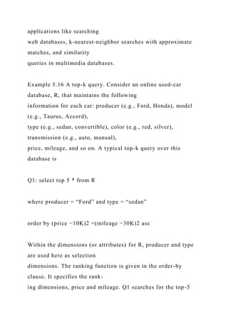 applications like searching
web databases, k-nearest-neighbor searches with approximate
matches, and similarity
queries in multimedia databases.
Example 5.16 A top-k query. Consider an online used-car
database, R, that maintains the following
information for each car: producer (e.g., Ford, Honda), model
(e.g., Taurus, Accord),
type (e.g., sedan, convertible), color (e.g., red, silver),
transmission (e.g., auto, manual),
price, mileage, and so on. A typical top-k query over this
database is
Q1: select top 5 * from R
where producer = “Ford” and type = “sedan”
order by (price −10K)2 +(mileage −30K)2 asc
Within the dimensions (or attributes) for R, producer and type
are used here as selection
dimensions. The ranking function is given in the order-by
clause. It specifies the rank-
ing dimensions, price and mileage. Q1 searches for the top-5
 