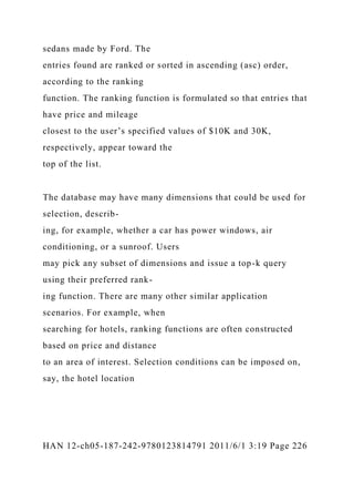 sedans made by Ford. The
entries found are ranked or sorted in ascending (asc) order,
according to the ranking
function. The ranking function is formulated so that entries that
have price and mileage
closest to the user’s specified values of $10K and 30K,
respectively, appear toward the
top of the list.
The database may have many dimensions that could be used for
selection, describ-
ing, for example, whether a car has power windows, air
conditioning, or a sunroof. Users
may pick any subset of dimensions and issue a top-k query
using their preferred rank-
ing function. There are many other similar application
scenarios. For example, when
searching for hotels, ranking functions are often constructed
based on price and distance
to an area of interest. Selection conditions can be imposed on,
say, the hotel location
HAN 12-ch05-187-242-9780123814791 2011/6/1 3:19 Page 226
 