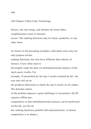 #40
226 Chapter 5 Data Cube Technology
district, the star rating, and whether the hotel offers
complimentary treats or Internet
access. The ranking functions may be linear, quadratic, or any
other form.
As shown in the preceding examples, individual users may not
only propose ad hoc
ranking functions, but also have different data subsets of
interest. Users often want to
thoroughly study the data via multidimensional analysis of the
top-k query results. For
example, if unsatisfied by the top-5 results returned by Q1, the
user may roll up on
the producer dimension to check the top-5 results on all sedans.
The dynamic nature
of the problem imposes a great challenge to researchers. OLAP
requires offline pre-
computation so that multidimensional analysis can be performed
on-the-fly, yet the ad
hoc ranking functions prohibit full materialization. A natural
compromise is to adopt a
 