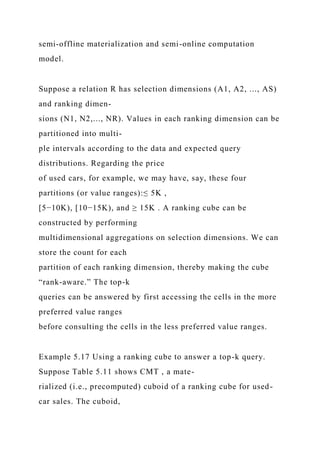 semi-offline materialization and semi-online computation
model.
Suppose a relation R has selection dimensions (A1, A2, ..., AS)
and ranking dimen-
sions (N1, N2,..., NR). Values in each ranking dimension can be
partitioned into multi-
ple intervals according to the data and expected query
distributions. Regarding the price
of used cars, for example, we may have, say, these four
partitions (or value ranges):≤ 5K ,
[5−10K), [10−15K), and ≥ 15K . A ranking cube can be
constructed by performing
multidimensional aggregations on selection dimensions. We can
store the count for each
partition of each ranking dimension, thereby making the cube
“rank-aware.” The top-k
queries can be answered by first accessing the cells in the more
preferred value ranges
before consulting the cells in the less preferred value ranges.
Example 5.17 Using a ranking cube to answer a top-k query.
Suppose Table 5.11 shows CMT , a mate-
rialized (i.e., precomputed) cuboid of a ranking cube for used-
car sales. The cuboid,
 