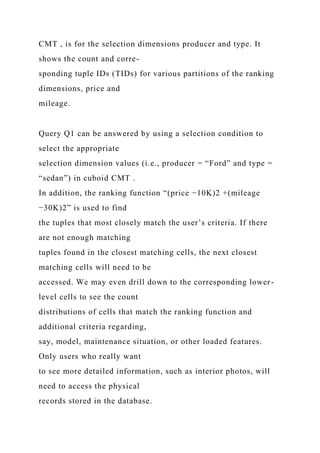CMT , is for the selection dimensions producer and type. It
shows the count and corre-
sponding tuple IDs (TIDs) for various partitions of the ranking
dimensions, price and
mileage.
Query Q1 can be answered by using a selection condition to
select the appropriate
selection dimension values (i.e., producer = “Ford” and type =
“sedan”) in cuboid CMT .
In addition, the ranking function “(price −10K)2 +(mileage
−30K)2” is used to find
the tuples that most closely match the user’s criteria. If there
are not enough matching
tuples found in the closest matching cells, the next closest
matching cells will need to be
accessed. We may even drill down to the corresponding lower-
level cells to see the count
distributions of cells that match the ranking function and
additional criteria regarding,
say, model, maintenance situation, or other loaded features.
Only users who really want
to see more detailed information, such as interior photos, will
need to access the physical
records stored in the database.
 