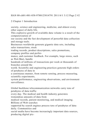 HAN 08-ch01-001-038-9780123814791 2011/6/1 3:12 Page 2 #2
2 Chapter 1 Introduction
society, science and engineering, medicine, and almost every
other aspect of daily life.
This explosive growth of available data volume is a result of the
computerization of
our society and the fast development of powerful data collection
and storage tools.
Businesses worldwide generate gigantic data sets, including
sales transactions, stock
trading records, product descriptions, sales promotions,
company profiles and perfor-
mance, and customer feedback. For example, large stores, such
as Wal-Mart, handle
hundreds of millions of transactions per week at thousands of
branches around the
world. Scientific and engineering practices generate high orders
of petabytes of data in
a continuous manner, from remote sensing, process measuring,
scientific experiments,
system performance, engineering observations, and environment
surveillance.
Global backbone telecommunication networks carry tens of
petabytes of data traffic
every day. The medical and health industry generates
tremendous amounts of data from
medical records, patient monitoring, and medical imaging.
Billions of Web searches
supported by search engines process tens of petabytes of data
daily. Communities and
social media have become increasingly important data sources,
producing digital pic-
 