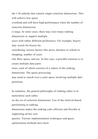 the 1-D cuboids that contain single-selection dimensions. This
will achieve low space
overhead and still have high performance when the number of
selection dimensions
is large. In some cases, there may exist many ranking
dimensions to support multiple
users with rather different preferences. For example, buyers
may search for houses by
considering various factors like price, distance to school or
shopping, number of years
old, floor space, and tax. In this case, a possible solution is to
create multiple data parti-
tions, each of which consists of a subset of the ranking
dimensions. The query processing
may need to search over a joint space involving multiple data
partitions.
In summary, the general philosophy of ranking cubes is to
materialize such cubes
on the set of selection dimensions. Use of the interval-based
partitioning in ranking
dimensions makes the ranking cube efficient and flexible at
supporting ad hoc user
queries. Various implementation techniques and query
optimization methods have been
 