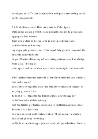 developed for efficient computation and query processing based
on this framework.
5.4 Multidimensional Data Analysis in Cube Space
Data cubes create a flexible and powerful means to group and
aggregate data subsets.
They allow data to be explored in multiple dimensional
combinations and at vary-
ing aggregate granularities. This capability greatly increases the
analysis bandwidth and
helps effective discovery of interesting patterns and knowledge
from data. The use of
cube space makes the data space both meaningful and tractable.
This section presents methods of multidimensional data analysis
that make use of
data cubes to organize data into intuitive regions of interest at
varying granularities.
Section 5.4.1 presents prediction cubes, a technique for
multidimensional data mining
that facilitates predictive modeling in multidimensional space.
Section 5.4.2 describes
how to construct multifeature cubes. These support complex
analytical queries involving
multiple dependent aggregates at multiple granularities. Finally,
 