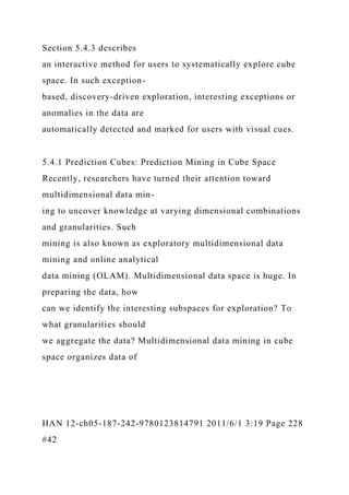 Section 5.4.3 describes
an interactive method for users to systematically explore cube
space. In such exception-
based, discovery-driven exploration, interesting exceptions or
anomalies in the data are
automatically detected and marked for users with visual cues.
5.4.1 Prediction Cubes: Prediction Mining in Cube Space
Recently, researchers have turned their attention toward
multidimensional data min-
ing to uncover knowledge at varying dimensional combinations
and granularities. Such
mining is also known as exploratory multidimensional data
mining and online analytical
data mining (OLAM). Multidimensional data space is huge. In
preparing the data, how
can we identify the interesting subspaces for exploration? To
what granularities should
we aggregate the data? Multidimensional data mining in cube
space organizes data of
HAN 12-ch05-187-242-9780123814791 2011/6/1 3:19 Page 228
#42
 