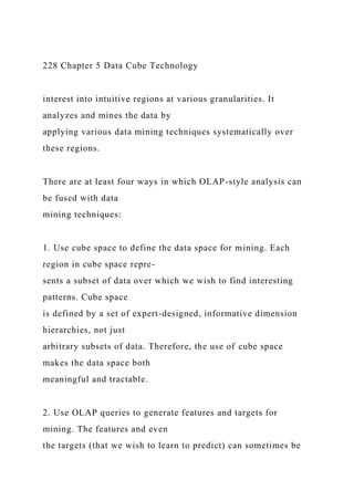 228 Chapter 5 Data Cube Technology
interest into intuitive regions at various granularities. It
analyzes and mines the data by
applying various data mining techniques systematically over
these regions.
There are at least four ways in which OLAP-style analysis can
be fused with data
mining techniques:
1. Use cube space to define the data space for mining. Each
region in cube space repre-
sents a subset of data over which we wish to find interesting
patterns. Cube space
is defined by a set of expert-designed, informative dimension
hierarchies, not just
arbitrary subsets of data. Therefore, the use of cube space
makes the data space both
meaningful and tractable.
2. Use OLAP queries to generate features and targets for
mining. The features and even
the targets (that we wish to learn to predict) can sometimes be
 
