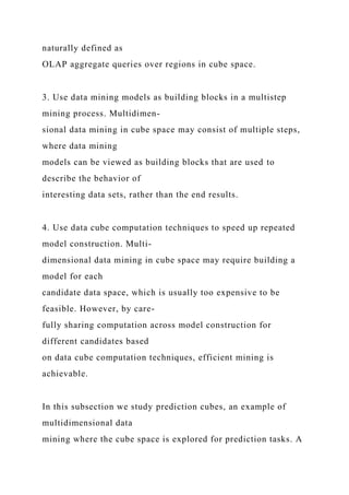 naturally defined as
OLAP aggregate queries over regions in cube space.
3. Use data mining models as building blocks in a multistep
mining process. Multidimen-
sional data mining in cube space may consist of multiple steps,
where data mining
models can be viewed as building blocks that are used to
describe the behavior of
interesting data sets, rather than the end results.
4. Use data cube computation techniques to speed up repeated
model construction. Multi-
dimensional data mining in cube space may require building a
model for each
candidate data space, which is usually too expensive to be
feasible. However, by care-
fully sharing computation across model construction for
different candidates based
on data cube computation techniques, efficient mining is
achievable.
In this subsection we study prediction cubes, an example of
multidimensional data
mining where the cube space is explored for prediction tasks. A
 
