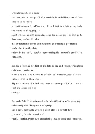 prediction cube is a cube
structure that stores prediction models in multidimensional data
space and supports
prediction in an OLAP manner. Recall that in a data cube, each
cell value is an aggregate
number (e.g., count) computed over the data subset in that cell.
However, each cell value
in a prediction cube is computed by evaluating a predictive
model built on the data
subset in that cell, thereby representing that subset’s predictive
behavior.
Instead of seeing prediction models as the end result, prediction
cubes use prediction
models as building blocks to define the interestingness of data
subsets, that is, they iden-
tify data subsets that indicate more accurate prediction. This is
best explained with an
example.
Example 5.18 Prediction cube for identification of interesting
cube subspaces. Suppose a company
has a customer table with the attributes time (with two
granularity levels: month and
year), location (with two granularity levels: state and country),
 
