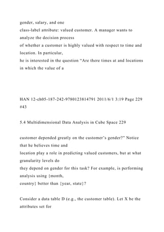 gender, salary, and one
class-label attribute: valued customer. A manager wants to
analyze the decision process
of whether a customer is highly valued with respect to time and
location. In particular,
he is interested in the question “Are there times at and locations
in which the value of a
HAN 12-ch05-187-242-9780123814791 2011/6/1 3:19 Page 229
#43
5.4 Multidimensional Data Analysis in Cube Space 229
customer depended greatly on the customer’s gender?” Notice
that he believes time and
location play a role in predicting valued customers, but at what
granularity levels do
they depend on gender for this task? For example, is performing
analysis using {month,
country} better than {year, state}?
Consider a data table D (e.g., the customer table). Let X be the
attributes set for
 