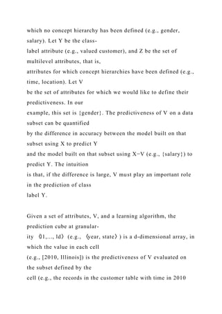 which no concept hierarchy has been defined (e.g., gender,
salary). Let Y be the class-
label attribute (e.g., valued customer), and Z be the set of
multilevel attributes, that is,
attributes for which concept hierarchies have been defined (e.g.,
time, location). Let V
be the set of attributes for which we would like to define their
predictiveness. In our
example, this set is {gender}. The predictiveness of V on a data
subset can be quantified
by the difference in accuracy between the model built on that
subset using X to predict Y
and the model built on that subset using X−V (e.g., {salary}) to
predict Y. The intuition
is that, if the difference is large, V must play an important role
in the prediction of class
label Y.
Given a set of attributes, V, and a learning algorithm, the
prediction cube at granular-
ity 〈l1,..., ld〉 (e.g., 〈year, state〉) is a d-dimensional array, in
which the value in each cell
(e.g., [2010, Illinois]) is the predictiveness of V evaluated on
the subset defined by the
cell (e.g., the records in the customer table with time in 2010
 
