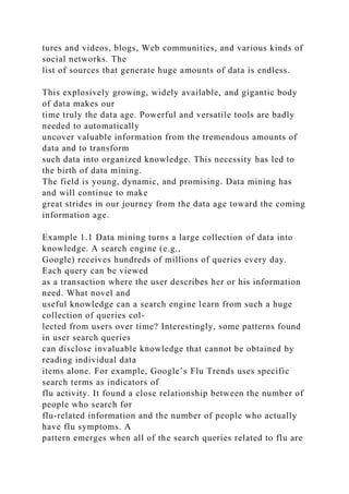 tures and videos, blogs, Web communities, and various kinds of
social networks. The
list of sources that generate huge amounts of data is endless.
This explosively growing, widely available, and gigantic body
of data makes our
time truly the data age. Powerful and versatile tools are badly
needed to automatically
uncover valuable information from the tremendous amounts of
data and to transform
such data into organized knowledge. This necessity has led to
the birth of data mining.
The field is young, dynamic, and promising. Data mining has
and will continue to make
great strides in our journey from the data age toward the coming
information age.
Example 1.1 Data mining turns a large collection of data into
knowledge. A search engine (e.g.,
Google) receives hundreds of millions of queries every day.
Each query can be viewed
as a transaction where the user describes her or his information
need. What novel and
useful knowledge can a search engine learn from such a huge
collection of queries col-
lected from users over time? Interestingly, some patterns found
in user search queries
can disclose invaluable knowledge that cannot be obtained by
reading individual data
items alone. For example, Google’s Flu Trends uses specific
search terms as indicators of
flu activity. It found a close relationship between the number of
people who search for
flu-related information and the number of people who actually
have flu symptoms. A
pattern emerges when all of the search queries related to flu are
 