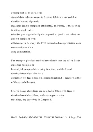 decomposable. In our discus-
sion of data cube measures in Section 4.2.4, we showed that
distributive and algebraic
measures can be computed efficiently. Therefore, if the scoring
function used is dis-
tributively or algebraically decomposable, prediction cubes can
also be computed with
efficiency. In this way, the PBE method reduces prediction cube
computation to data
cube computation.
For example, previous studies have shown that the naı̈ ve Bayes
classifier has an alge-
braically decomposable scoring function, and the kernel
density–based classifier has a
distributively decomposable scoring function.8 Therefore, either
of these could be used
8Naı̈ ve Bayes classifiers are detailed in Chapter 8. Kernel
density–based classifiers, such as support vector
machines, are described in Chapter 9.
HAN 12-ch05-187-242-9780123814791 2011/6/1 3:19 Page 230
 