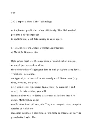 #44
230 Chapter 5 Data Cube Technology
to implement prediction cubes efficiently. The PBE method
presents a novel approach
to multidimensional data mining in cube space.
5.4.2 Multifeature Cubes: Complex Aggregation
at Multiple Granularities
Data cubes facilitate the answering of analytical or mining-
oriented queries as they allow
the computation of aggregate data at multiple granularity levels.
Traditional data cubes
are typically constructed on commonly used dimensions (e.g.,
time, location, and prod-
uct ) using simple measures (e.g., count( ), average( ), and
sum()). In this section, you will
learn a newer way to define data cubes called multifeature
cubes. Multifeature cubes
enable more in-depth analysis. They can compute more complex
queries of which the
measures depend on groupings of multiple aggregates at varying
granularity levels. The
 