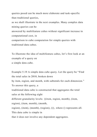 queries posed can be much more elaborate and task-specific
than traditional queries,
as we shall illustrate in the next examples. Many complex data
mining queries can be
answered by multifeature cubes without significant increase in
computational cost, in
comparison to cube computation for simple queries with
traditional data cubes.
To illustrate the idea of multifeature cubes, let’s first look at an
example of a query on
a simple data cube.
Example 5.19 A simple data cube query. Let the query be “Find
the total sales in 2010, broken down
by item, region, and month, with subtotals for each dimension.”
To answer this query, a
traditional data cube is constructed that aggregates the total
sales at the following eight
different granularity levels: {(item, region, month), (item,
region), (item, month), (month,
region), (item), (month), (region), ()}, where () represents all.
This data cube is simple in
that it does not involve any dependent aggregates.
 