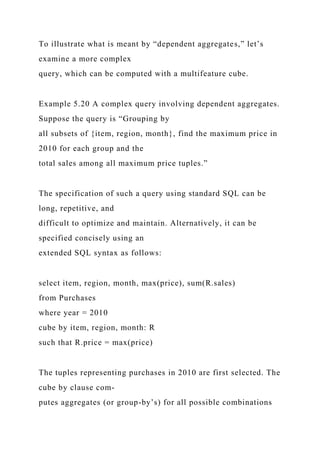 To illustrate what is meant by “dependent aggregates,” let’s
examine a more complex
query, which can be computed with a multifeature cube.
Example 5.20 A complex query involving dependent aggregates.
Suppose the query is “Grouping by
all subsets of {item, region, month}, find the maximum price in
2010 for each group and the
total sales among all maximum price tuples.”
The specification of such a query using standard SQL can be
long, repetitive, and
difficult to optimize and maintain. Alternatively, it can be
specified concisely using an
extended SQL syntax as follows:
select item, region, month, max(price), sum(R.sales)
from Purchases
where year = 2010
cube by item, region, month: R
such that R.price = max(price)
The tuples representing purchases in 2010 are first selected. The
cube by clause com-
putes aggregates (or group-by’s) for all possible combinations
 