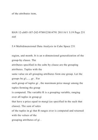 of the attributes item,
HAN 12-ch05-187-242-9780123814791 2011/6/1 3:19 Page 231
#45
5.4 Multidimensional Data Analysis in Cube Space 231
region, and month. It is an n-dimensional generalization of the
group-by clause. The
attributes specified in the cube by clause are the grouping
attributes. Tuples with the
same value on all grouping attributes form one group. Let the
groups be g1,..., gr . For
each group of tuples gi , the maximum price maxgi among the
tuples forming the group
is computed. The variable R is a grouping variable, ranging
over all tuples in group gi
that have a price equal to maxgi (as specified in the such that
clause). The sum of sales
of the tuples in gi that R ranges over is computed and returned
with the values of the
grouping attributes of gi .
 