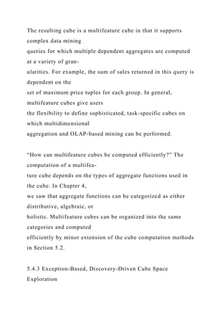 The resulting cube is a multifeature cube in that it supports
complex data mining
queries for which multiple dependent aggregates are computed
at a variety of gran-
ularities. For example, the sum of sales returned in this query is
dependent on the
set of maximum price tuples for each group. In general,
multifeature cubes give users
the flexibility to define sophisticated, task-specific cubes on
which multidimensional
aggregation and OLAP-based mining can be performed.
“How can multifeature cubes be computed efficiently?” The
computation of a multifea-
ture cube depends on the types of aggregate functions used in
the cube. In Chapter 4,
we saw that aggregate functions can be categorized as either
distributive, algebraic, or
holistic. Multifeature cubes can be organized into the same
categories and computed
efficiently by minor extension of the cube computation methods
in Section 5.2.
5.4.3 Exception-Based, Discovery-Driven Cube Space
Exploration
 