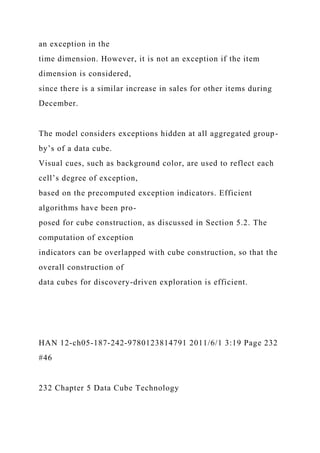 an exception in the
time dimension. However, it is not an exception if the item
dimension is considered,
since there is a similar increase in sales for other items during
December.
The model considers exceptions hidden at all aggregated group-
by’s of a data cube.
Visual cues, such as background color, are used to reflect each
cell’s degree of exception,
based on the precomputed exception indicators. Efficient
algorithms have been pro-
posed for cube construction, as discussed in Section 5.2. The
computation of exception
indicators can be overlapped with cube construction, so that the
overall construction of
data cubes for discovery-driven exploration is efficient.
HAN 12-ch05-187-242-9780123814791 2011/6/1 3:19 Page 232
#46
232 Chapter 5 Data Cube Technology
 