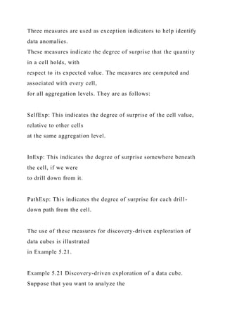 Three measures are used as exception indicators to help identify
data anomalies.
These measures indicate the degree of surprise that the quantity
in a cell holds, with
respect to its expected value. The measures are computed and
associated with every cell,
for all aggregation levels. They are as follows:
SelfExp: This indicates the degree of surprise of the cell value,
relative to other cells
at the same aggregation level.
InExp: This indicates the degree of surprise somewhere beneath
the cell, if we were
to drill down from it.
PathExp: This indicates the degree of surprise for each drill-
down path from the cell.
The use of these measures for discovery-driven exploration of
data cubes is illustrated
in Example 5.21.
Example 5.21 Discovery-driven exploration of a data cube.
Suppose that you want to analyze the
 