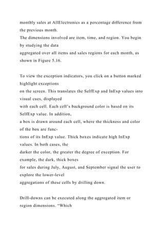 monthly sales at AllElectronics as a percentage difference from
the previous month.
The dimensions involved are item, time, and region. You begin
by studying the data
aggregated over all items and sales regions for each month, as
shown in Figure 5.16.
To view the exception indicators, you click on a button marked
highlight exceptions
on the screen. This translates the SelfExp and InExp values into
visual cues, displayed
with each cell. Each cell’s background color is based on its
SelfExp value. In addition,
a box is drawn around each cell, where the thickness and color
of the box are func-
tions of its InExp value. Thick boxes indicate high InExp
values. In both cases, the
darker the color, the greater the degree of exception. For
example, the dark, thick boxes
for sales during July, August, and September signal the user to
explore the lower-level
aggregations of these cells by drilling down.
Drill-downs can be executed along the aggregated item or
region dimensions. “Which
 