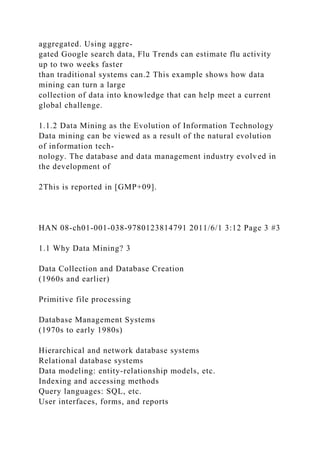 aggregated. Using aggre-
gated Google search data, Flu Trends can estimate flu activity
up to two weeks faster
than traditional systems can.2 This example shows how data
mining can turn a large
collection of data into knowledge that can help meet a current
global challenge.
1.1.2 Data Mining as the Evolution of Information Technology
Data mining can be viewed as a result of the natural evolution
of information tech-
nology. The database and data management industry evolved in
the development of
2This is reported in [GMP+09].
HAN 08-ch01-001-038-9780123814791 2011/6/1 3:12 Page 3 #3
1.1 Why Data Mining? 3
Data Collection and Database Creation
(1960s and earlier)
Primitive file processing
Database Management Systems
(1970s to early 1980s)
Hierarchical and network database systems
Relational database systems
Data modeling: entity-relationship models, etc.
Indexing and accessing methods
Query languages: SQL, etc.
User interfaces, forms, and reports
 