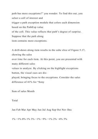 path has more exceptions?” you wonder. To find this out, you
select a cell of interest and
trigger a path exception module that colors each dimension
based on the PathExp value
of the cell. This value reflects that path’s degree of surprise.
Suppose that the path along
item contains more exceptions.
A drill-down along item results in the cube slice of Figure 5.17,
showing the sales
over time for each item. At this point, you are presented with
many different sales
values to analyze. By clicking on the highlight exceptions
button, the visual cues are dis-
played, bringing focus to the exceptions. Consider the sales
difference of 41% for “Sony
Sum of sales Month
Total
Jan Feb Mar Apr May Jun Jul Aug Sep Oct Nov Dec
1% −1% 0% 1% 3% −1% −9% −1% 2% −4% 3%
 