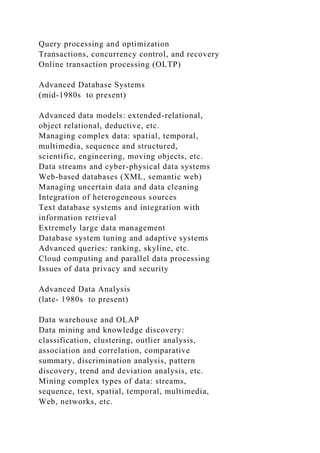 Query processing and optimization
Transactions, concurrency control, and recovery
Online transaction processing (OLTP)
Advanced Database Systems
(mid-1980s to present)
Advanced data models: extended-relational,
object relational, deductive, etc.
Managing complex data: spatial, temporal,
multimedia, sequence and structured,
scientific, engineering, moving objects, etc.
Data streams and cyber-physical data systems
Web-based databases (XML, semantic web)
Managing uncertain data and data cleaning
Integration of heterogeneous sources
Text database systems and integration with
information retrieval
Extremely large data management
Database system tuning and adaptive systems
Advanced queries: ranking, skyline, etc.
Cloud computing and parallel data processing
Issues of data privacy and security
Advanced Data Analysis
(late- 1980s to present)
Data warehouse and OLAP
Data mining and knowledge discovery:
classification, clustering, outlier analysis,
association and correlation, comparative
summary, discrimination analysis, pattern
discovery, trend and deviation analysis, etc.
Mining complex types of data: streams,
sequence, text, spatial, temporal, multimedia,
Web, networks, etc.
 