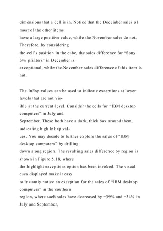 dimensions that a cell is in. Notice that the December sales of
most of the other items
have a large positive value, while the November sales do not.
Therefore, by considering
the cell’s position in the cube, the sales difference for “Sony
b/w printers” in December is
exceptional, while the November sales difference of this item is
not.
The InExp values can be used to indicate exceptions at lower
levels that are not vis-
ible at the current level. Consider the cells for “IBM desktop
computers” in July and
September. These both have a dark, thick box around them,
indicating high InExp val-
ues. You may decide to further explore the sales of “IBM
desktop computers” by drilling
down along region. The resulting sales difference by region is
shown in Figure 5.18, where
the highlight exceptions option has been invoked. The visual
cues displayed make it easy
to instantly notice an exception for the sales of “IBM desktop
computers” in the southern
region, where such sales have decreased by −39% and −34% in
July and September,
 
