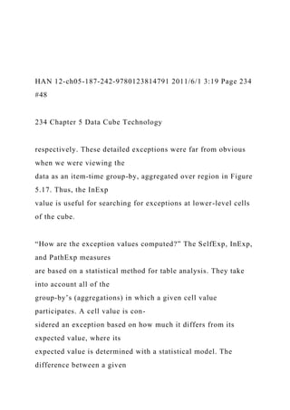 HAN 12-ch05-187-242-9780123814791 2011/6/1 3:19 Page 234
#48
234 Chapter 5 Data Cube Technology
respectively. These detailed exceptions were far from obvious
when we were viewing the
data as an item-time group-by, aggregated over region in Figure
5.17. Thus, the InExp
value is useful for searching for exceptions at lower-level cells
of the cube.
“How are the exception values computed?” The SelfExp, InExp,
and PathExp measures
are based on a statistical method for table analysis. They take
into account all of the
group-by’s (aggregations) in which a given cell value
participates. A cell value is con-
sidered an exception based on how much it differs from its
expected value, where its
expected value is determined with a statistical model. The
difference between a given
 
