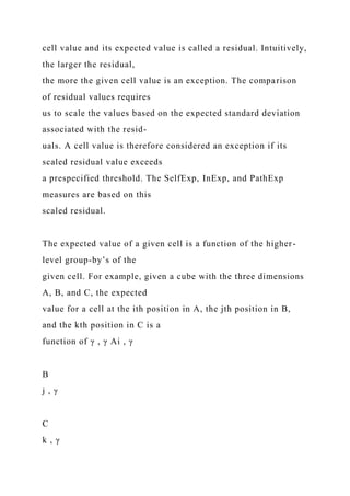 cell value and its expected value is called a residual. Intuitively,
the larger the residual,
the more the given cell value is an exception. The comparison
of residual values requires
us to scale the values based on the expected standard deviation
associated with the resid-
uals. A cell value is therefore considered an exception if its
scaled residual value exceeds
a prespecified threshold. The SelfExp, InExp, and PathExp
measures are based on this
scaled residual.
The expected value of a given cell is a function of the higher-
level group-by’s of the
given cell. For example, given a cube with the three dimensions
A, B, and C, the expected
value for a cell at the ith position in A, the jth position in B,
and the kth position in C is a
function of γ , γ Ai , γ
B
j , γ
C
k , γ
 