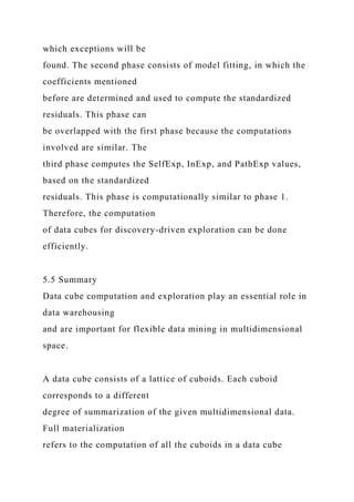 which exceptions will be
found. The second phase consists of model fitting, in which the
coefficients mentioned
before are determined and used to compute the standardized
residuals. This phase can
be overlapped with the first phase because the computations
involved are similar. The
third phase computes the SelfExp, InExp, and PathExp values,
based on the standardized
residuals. This phase is computationally similar to phase 1.
Therefore, the computation
of data cubes for discovery-driven exploration can be done
efficiently.
5.5 Summary
Data cube computation and exploration play an essential role in
data warehousing
and are important for flexible data mining in multidimensional
space.
A data cube consists of a lattice of cuboids. Each cuboid
corresponds to a different
degree of summarization of the given multidimensional data.
Full materialization
refers to the computation of all the cuboids in a data cube
 
