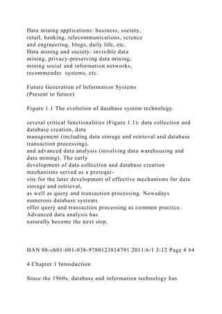 Data mining applications: business, society,
retail, banking, telecommunications, science
and engineering, blogs, daily life, etc.
Data mining and society: invisible data
mining, privacy-preserving data mining,
mining social and information networks,
recommender systems, etc.
Future Generation of Information Systems
(Present to future)
Figure 1.1 The evolution of database system technology.
several critical functionalities (Figure 1.1): data collection and
database creation, data
management (including data storage and retrieval and database
transaction processing),
and advanced data analysis (involving data warehousing and
data mining). The early
development of data collection and database creation
mechanisms served as a prerequi-
site for the later development of effective mechanisms for data
storage and retrieval,
as well as query and transaction processing. Nowadays
numerous database systems
offer query and transaction processing as common practice.
Advanced data analysis has
naturally become the next step.
HAN 08-ch01-001-038-9780123814791 2011/6/1 3:12 Page 4 #4
4 Chapter 1 Introduction
Since the 1960s, database and information technology has
 