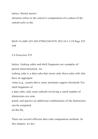 lattice. Partial materi-
alization refers to the selective computation of a subset of the
cuboid cells in the
HAN 12-ch05-187-242-9780123814791 2011/6/1 3:19 Page 235
#49
5.6 Exercises 235
lattice. Iceberg cubes and shell fragments are examples of
partial materialization. An
iceberg cube is a data cube that stores only those cube cells that
have an aggregate
value (e.g., count) above some minimum support threshold. For
shell fragments of
a data cube, only some cuboids involving a small number of
dimensions are com-
puted, and queries on additional combinations of the dimensions
can be computed
on-the-fly.
There are several efficient data cube computation methods. In
this chapter, we dis-
 