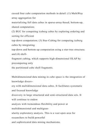 cussed four cube computation methods in detail: (1) MultiWay
array aggregation for
materializing full data cubes in sparse-array-based, bottom-up,
shared computation;
(2) BUC for computing iceberg cubes by exploring ordering and
sorting for efficient
top-down computation; (3) Star-Cubing for computing iceberg
cubes by integrating
top-down and bottom-up computation using a star-tree structure;
and (4) shell-
fragment cubing, which supports high-dimensional OLAP by
precomputing only
the partitioned cube shell fragments.
Multidimensional data mining in cube space is the integration of
knowledge discov-
ery with multidimensional data cubes. It facilitates systematic
and focused knowledge
discovery in large structured and semi-structured data sets. It
will continue to endow
analysts with tremendous flexibility and power at
multidimensional and multigran-
ularity exploratory analysis. This is a vast open area for
researchers to build powerful
and sophisticated data mining mechanisms.
 